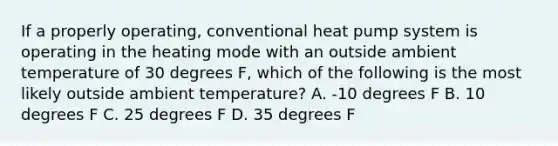 If a properly operating, conventional heat pump system is operating in the heating mode with an outside ambient temperature of 30 degrees F, which of the following is the most likely outside ambient temperature? A. -10 degrees F B. 10 degrees F C. 25 degrees F D. 35 degrees F