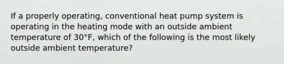 If a properly operating, conventional heat pump system is operating in the heating mode with an outside ambient temperature of 30°F, which of the following is the most likely outside ambient temperature?