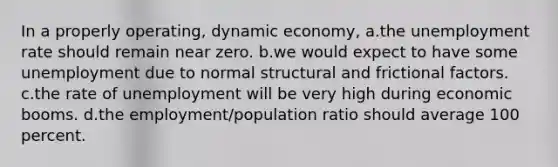 In a properly operating, dynamic economy, a.the unemployment rate should remain near zero. b.we would expect to have some unemployment due to normal structural and frictional factors. c.the rate of unemployment will be very high during economic booms. d.the employment/population ratio should average 100 percent.