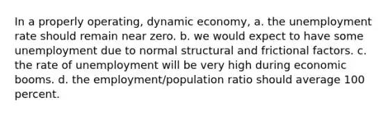 In a properly operating, dynamic economy, a. the unemployment rate should remain near zero. b. we would expect to have some unemployment due to normal structural and frictional factors. c. the rate of unemployment will be very high during economic booms. d. the employment/population ratio should average 100 percent.