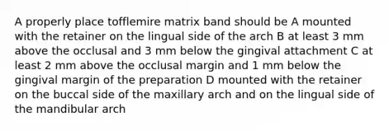 A properly place tofflemire matrix band should be A mounted with the retainer on the lingual side of the arch B at least 3 mm above the occlusal and 3 mm below the gingival attachment C at least 2 mm above the occlusal margin and 1 mm below the gingival margin of the preparation D mounted with the retainer on the buccal side of the maxillary arch and on the lingual side of the mandibular arch