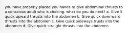 you have properly placed you hands to give abdominal thrusts to a conscious adult who is choking. what do you do next? a. Give 5 quick upward thrusts into the abdomen b. Give quick downward thrusts into the abdomen c. Give quick sideways trusts into the abdomen d. Give quick straight thrusts into the abdomen