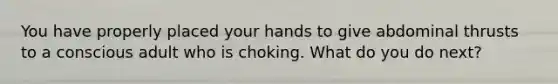 You have properly placed your hands to give abdominal thrusts to a conscious adult who is choking. What do you do next?