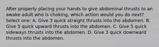 After properly placing your hands to give abdominal thrusts to an awake adult who is choking, which action would you do next? Select one: A. Give 3 quick straight thrusts into the abdomen. B. Give 5 quick upward thrusts into the abdomen. C. Give 5 quick sideways thrusts into the abdomen. D. Give 3 quick downward thrusts into the abdomen.