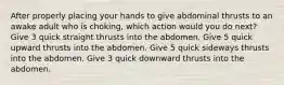 After properly placing your hands to give abdominal thrusts to an awake adult who is choking, which action would you do next? Give 3 quick straight thrusts into the abdomen. Give 5 quick upward thrusts into the abdomen. Give 5 quick sideways thrusts into the abdomen. Give 3 quick downward thrusts into the abdomen.