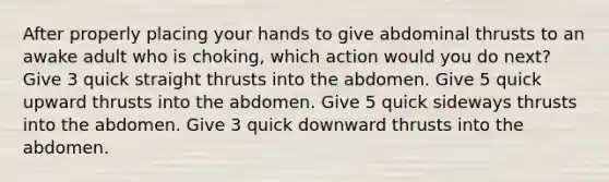 After properly placing your hands to give abdominal thrusts to an awake adult who is choking, which action would you do next? Give 3 quick straight thrusts into the abdomen. Give 5 quick upward thrusts into the abdomen. Give 5 quick sideways thrusts into the abdomen. Give 3 quick downward thrusts into the abdomen.