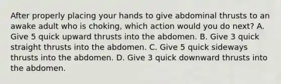 After properly placing your hands to give abdominal thrusts to an awake adult who is choking, which action would you do next? A. Give 5 quick upward thrusts into the abdomen. B. Give 3 quick straight thrusts into the abdomen. C. Give 5 quick sideways thrusts into the abdomen. D. Give 3 quick downward thrusts into the abdomen.