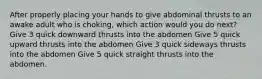 After properly placing your hands to give abdominal thrusts to an awake adult who is choking, which action would you do next? Give 3 quick downward thrusts into the abdomen Give 5 quick upward thrusts into the abdomen Give 3 quick sideways thrusts into the abdomen Give 5 quick straight thrusts into the abdomen.