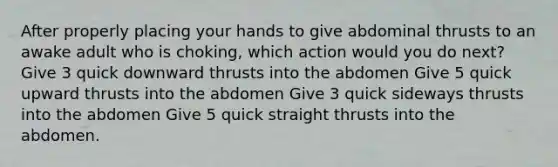 After properly placing your hands to give abdominal thrusts to an awake adult who is choking, which action would you do next? Give 3 quick downward thrusts into the abdomen Give 5 quick upward thrusts into the abdomen Give 3 quick sideways thrusts into the abdomen Give 5 quick straight thrusts into the abdomen.