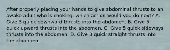 After properly placing your hands to give abdominal thrusts to an awake adult who is choking, which action would you do next? A. Give 3 quick downward thrusts into the abdomen. B. Give 5 quick upward thrusts into the abdomen. C. Give 5 quick sideways thrusts into the abdomen. D. Give 3 quick straight thrusts into the abdomen.