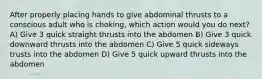 After properly placing hands to give abdominal thrusts to a conscious adult who is choking, which action would you do next? A) Give 3 quick straight thrusts into the abdomen B) Give 3 quick downward thrusts into the abdomen C) Give 5 quick sideways trusts into the abdomen D) Give 5 quick upward thrusts into the abdomen