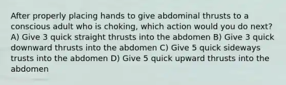 After properly placing hands to give abdominal thrusts to a conscious adult who is choking, which action would you do next? A) Give 3 quick straight thrusts into the abdomen B) Give 3 quick downward thrusts into the abdomen C) Give 5 quick sideways trusts into the abdomen D) Give 5 quick upward thrusts into the abdomen