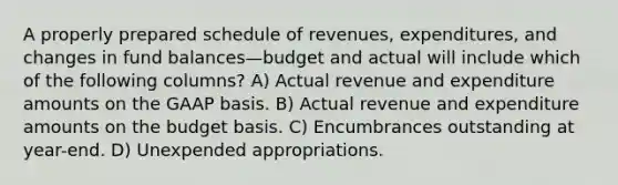 A properly prepared schedule of revenues, expenditures, and changes in fund balances—budget and actual will include which of the following columns? A) Actual revenue and expenditure amounts on the GAAP basis. B) Actual revenue and expenditure amounts on the budget basis. C) Encumbrances outstanding at year-end. D) Unexpended appropriations.