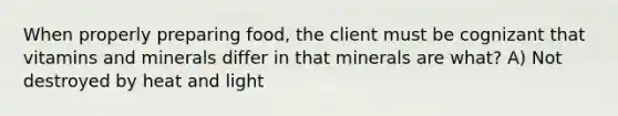 When properly preparing food, the client must be cognizant that vitamins and minerals differ in that minerals are what? A) Not destroyed by heat and light