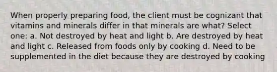 When properly preparing food, the client must be cognizant that vitamins and minerals differ in that minerals are what? Select one: a. Not destroyed by heat and light b. Are destroyed by heat and light c. Released from foods only by cooking d. Need to be supplemented in the diet because they are destroyed by cooking