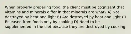 When properly preparing food, the client must be cognizant that vitamins and minerals differ in that minerals are what? A) Not destroyed by heat and light B) Are destroyed by heat and light C) Released from foods only by cooking D) Need to be supplemented in the diet because they are destroyed by cooking