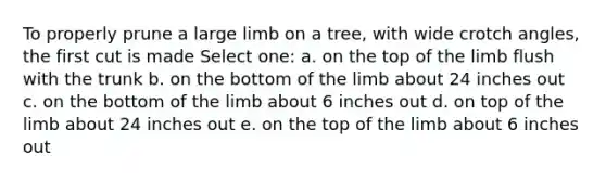 To properly prune a large limb on a tree, with wide crotch angles, the first cut is made Select one: a. on the top of the limb flush with the trunk b. on the bottom of the limb about 24 inches out c. on the bottom of the limb about 6 inches out d. on top of the limb about 24 inches out e. on the top of the limb about 6 inches out