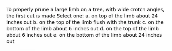 To properly prune a large limb on a tree, with wide crotch angles, the first cut is made Select one: a. on top of the limb about 24 inches out b. on the top of the limb flush with the trunk c. on the bottom of the limb about 6 inches out d. on the top of the limb about 6 inches out e. on the bottom of the limb about 24 inches out