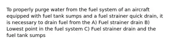 To properly purge water from the fuel system of an aircraft equipped with fuel tank sumps and a fuel strainer quick drain, it is necessary to drain fuel from the A) Fuel strainer drain B) Lowest point in the fuel system C) Fuel strainer drain and the fuel tank sumps