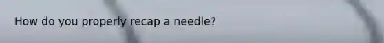 How do you properly recap a needle?