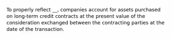 To properly reflect __, companies account for assets purchased on long-term credit contracts at the present value of the consideration exchanged between the contracting parties at the date of the transaction.