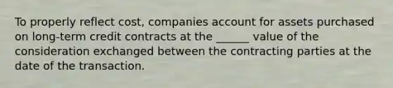 To properly reflect cost, companies account for assets purchased on long-term credit contracts at the ______ value of the consideration exchanged between the contracting parties at the date of the transaction.