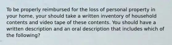 To be properly reimbursed for the loss of personal property in your home, your should take a written inventory of household contents and video tape of these contents. You should have a written description and an oral description that includes which of the following?