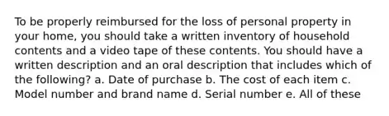 To be properly reimbursed for the loss of personal property in your home, you should take a written inventory of household contents and a video tape of these contents. You should have a written description and an oral description that includes which of the following? a. Date of purchase b. The cost of each item c. Model number and brand name d. Serial number e. All of these