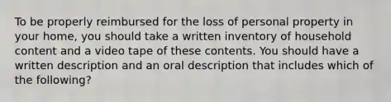 To be properly reimbursed for the loss of personal property in your home, you should take a written inventory of household content and a video tape of these contents. You should have a written description and an oral description that includes which of the following?