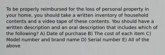 To be properly reimbursed for the loss of personal property in your home, you should take a written inventory of household contents and a video tape of these contents. You should have a written description and an oral description that includes which of the following? A) Date of purchase B) The cost of each item C) Model number and brand name D) Serial number E) All of the above