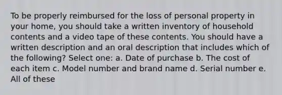 To be properly reimbursed for the loss of personal property in your home, you should take a written inventory of household contents and a video tape of these contents. You should have a written description and an oral description that includes which of the following? Select one: a. Date of purchase b. The cost of each item c. Model number and brand name d. Serial <a href='https://www.questionai.com/knowledge/kRiUDhXAef-number-e' class='anchor-knowledge'>number e</a>. All of these