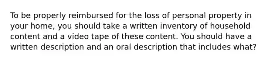 To be properly reimbursed for the loss of personal property in your home, you should take a written inventory of household content and a video tape of these content. You should have a written description and an oral description that includes what?