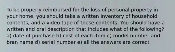 To be properly reimbursed for the loss of personal property in your home, you should take a written inventory of household contents, and a video tape of these contents. You should have a written and oral description that includes what of the following? a) date of purchase b) cost of each item c) model number and bran name d) serial number e) all the answers are correct