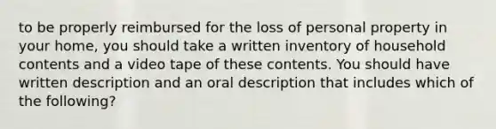 to be properly reimbursed for the loss of personal property in your home, you should take a written inventory of household contents and a video tape of these contents. You should have written description and an oral description that includes which of the following?