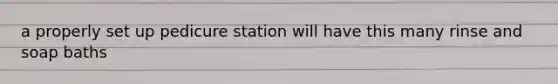 a properly set up pedicure station will have this many rinse and soap baths