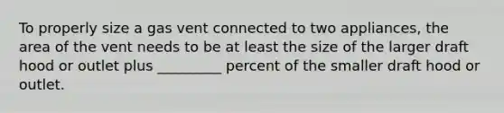 To properly size a gas vent connected to two appliances, the area of the vent needs to be at least the size of the larger draft hood or outlet plus _________ percent of the smaller draft hood or outlet.