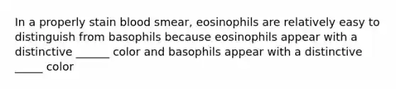 In a properly stain blood smear, eosinophils are relatively easy to distinguish from basophils because eosinophils appear with a distinctive ______ color and basophils appear with a distinctive _____ color