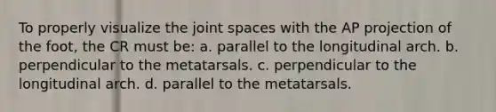 To properly visualize the joint spaces with the AP projection of the foot, the CR must be: a. parallel to the longitudinal arch. b. perpendicular to the metatarsals. c. perpendicular to the longitudinal arch. d. parallel to the metatarsals.