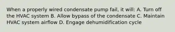 When a properly wired condensate pump fail, it will: A. Turn off the HVAC system B. Allow bypass of the condensate C. Maintain HVAC system airflow D. Engage dehumidification cycle