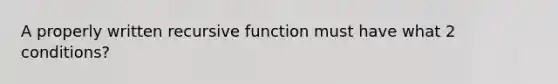 A properly written recursive function must have what 2 conditions?