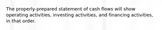 The properly-prepared statement of cash flows will show operating activities, investing activities, and financing activities, in that order.