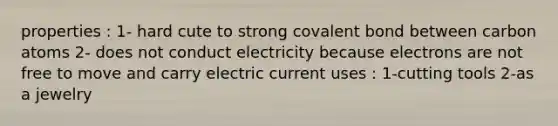 properties : 1- hard cute to strong covalent bond between carbon atoms 2- does not conduct electricity because electrons are not free to move and carry electric current uses : 1-cutting tools 2-as a jewelry