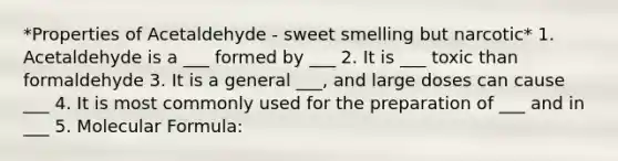 *Properties of Acetaldehyde - sweet smelling but narcotic* 1. Acetaldehyde is a ___ formed by ___ 2. It is ___ toxic than formaldehyde 3. It is a general ___, and large doses can cause ___ 4. It is most commonly used for the preparation of ___ and in ___ 5. Molecular Formula: