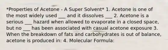 *Properties of Acetone - A Super Solvent* 1. Acetone is one of the most widely used ___ and it dissolves ___ 2. Acetone is a serious ___ hazard when allowed to evaporate in a closed space, but no ___ has been associated with casual acetone exposure 3. When the breakdown of fats and carbohydrates is out of balance, acetone is produced in: 4. Molecular Formula: