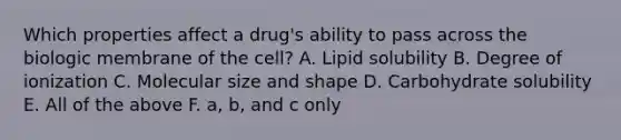 Which properties affect a drug's ability to pass across the biologic membrane of the cell? A. Lipid solubility B. Degree of ionization C. Molecular size and shape D. Carbohydrate solubility E. All of the above F. a, b, and c only