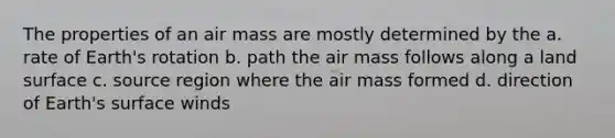 The properties of an air mass are mostly determined by the a. rate of Earth's rotation b. path the air mass follows along a land surface c. source region where the air mass formed d. direction of Earth's surface winds