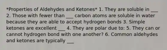 *Properties of Aldehydes and Ketones* 1. They are soluble in ___ 2. Those with fewer than ___ carbon atoms are soluble in water because they are able to accept hydrogen bonds 3. Simple ketones are excellent ___ 4. They are polar due to: 5. They can or cannot hydrogen bond with one another? 6. Common aldehydes and ketones are typically ___