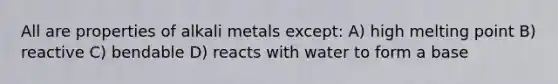 All are properties of alkali metals except: A) high melting point B) reactive C) bendable D) reacts with water to form a base