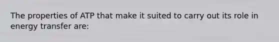 The properties of ATP that make it suited to carry out its role in energy transfer are: