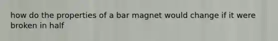 how do the properties of a bar magnet would change if it were broken in half